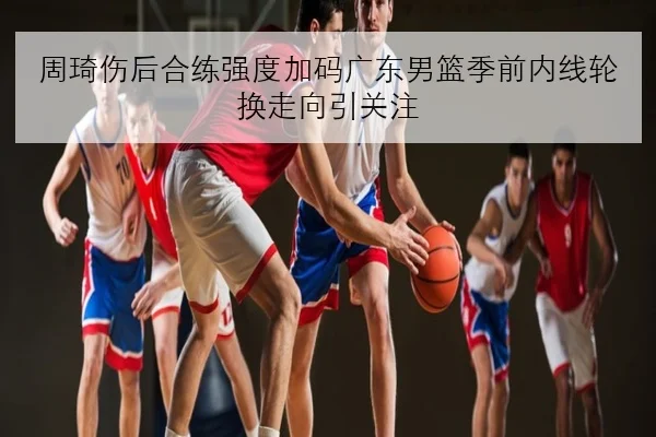 周琦伤后合练强度加码广东男篮季前内线轮换走向引关注